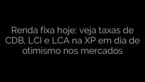 ​Renda fixa hoje: veja taxas de CDB, LCI e LCA na XP em dia de otimismo nos mercados 